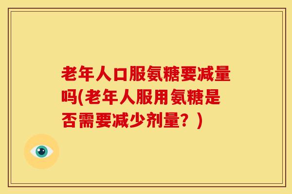 老年人口服氨糖要减量吗(老年人服用氨糖是否需要减少剂量?) 老年人口服氨糖要减量吗(老年人服用氨糖是否需要减少剂量?)
