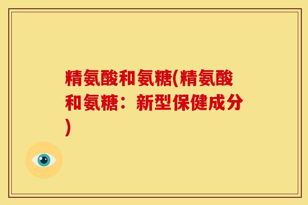 精氨酸和氨糖(精氨酸和氨糖:新型保健成分) 精氨酸和氨糖(精氨酸和氨糖:新型保健成分)
