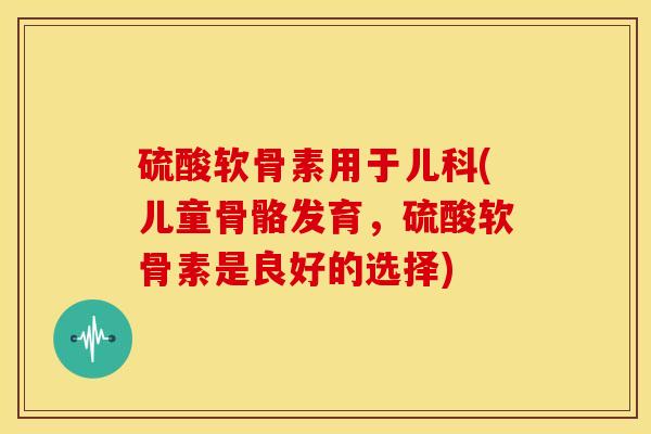 硫酸软骨素用于儿科(儿童骨骼发育,硫酸软骨素是良好的选择) 硫酸软骨素用于儿科(儿童骨骼发育,硫酸软骨素是良好的选择)