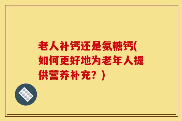 老人补钙还是氨糖钙(如何更好地为老年人提供营养补充？)