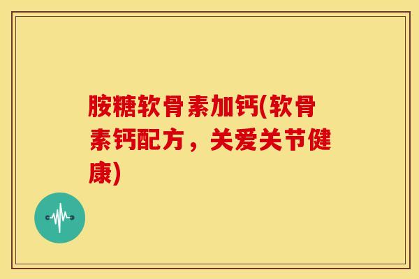 胺糖软骨素加钙(软骨素钙配方,关爱关节健康) 胺糖软骨素加钙(软骨素钙配方,关爱关节健康)