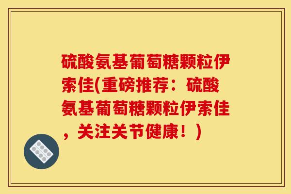 硫酸氨基葡萄糖颗粒伊索佳(重磅推荐:硫酸氨基葡萄糖颗粒伊索佳,关注关节健康!) 硫酸氨基葡萄糖颗粒伊索佳(重磅推荐:硫酸氨基葡萄糖颗粒伊索佳,关注关节健康!)