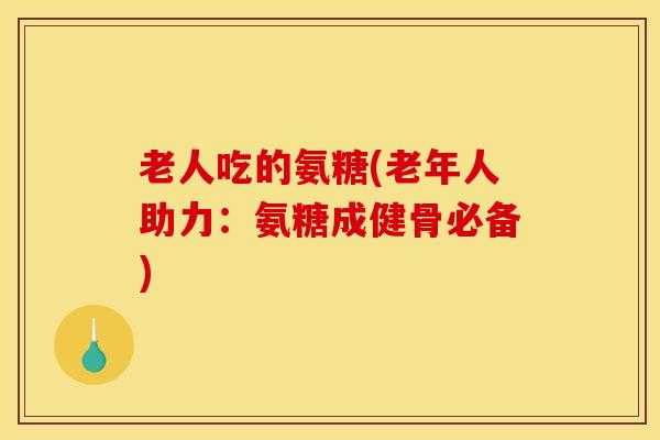 老人吃的氨糖(老年人助力：氨糖成健骨必备)