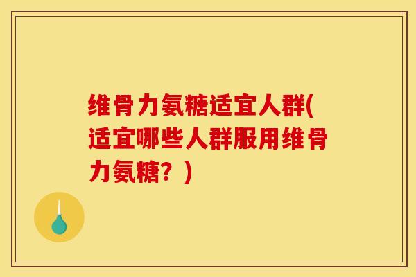 维骨力氨糖适宜人群(适宜哪些人群服用维骨力氨糖?) 维骨力氨糖适宜人群(适宜哪些人群服用维骨力氨糖?)