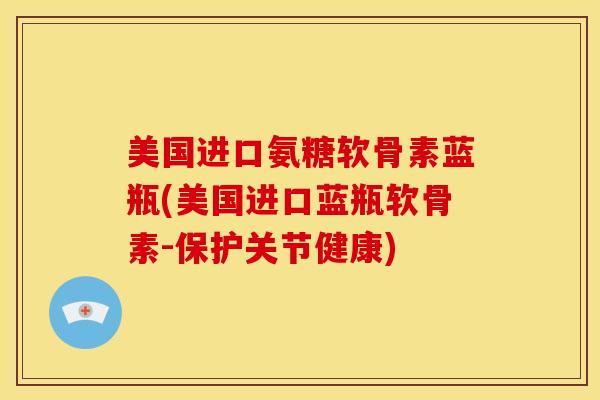 美国进口氨糖软骨素蓝瓶(美国进口蓝瓶软骨素-保护关节健康)