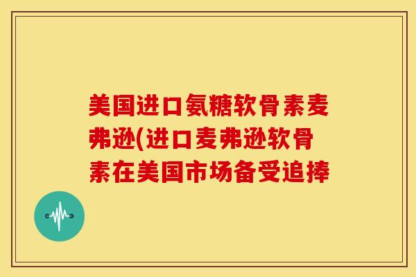 美国进口氨糖软骨素麦弗逊(进口麦弗逊软骨素在美国市场备受追捧 美国进口氨糖软骨素麦弗逊(进口麦弗逊软骨素在美国市场备受追捧