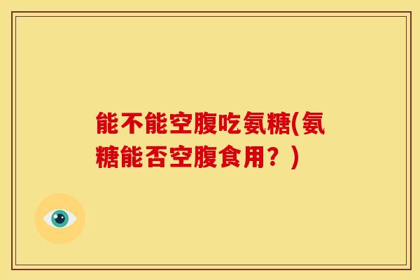 能不能空腹吃氨糖(氨糖能否空腹食用?) 能不能空腹吃氨糖(氨糖能否空腹食用?)