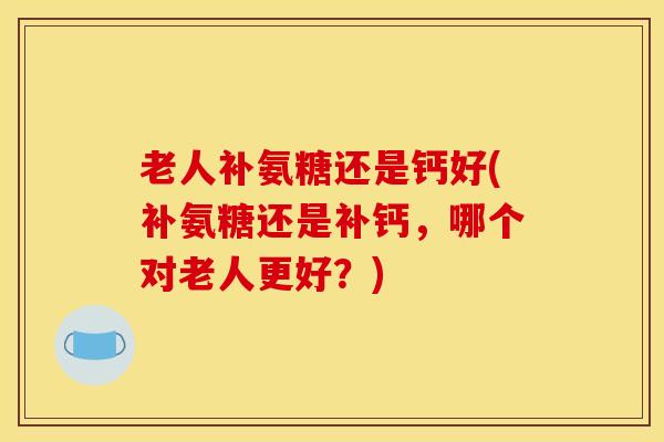 老人补氨糖还是钙好(补氨糖还是补钙，哪个对老人更好？)