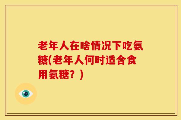 老年人在啥情况下吃氨糖(老年人何时适合食用氨糖?) 老年人在啥情况下吃氨糖(老年人何时适合食用氨糖?)