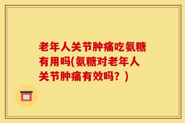 老年人关节肿痛吃氨糖有用吗(氨糖对老年人关节肿痛有效吗？)