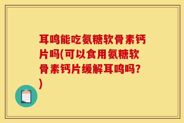 耳鸣能吃氨糖软骨素钙片吗(可以食用氨糖软骨素钙片缓解耳鸣吗？)