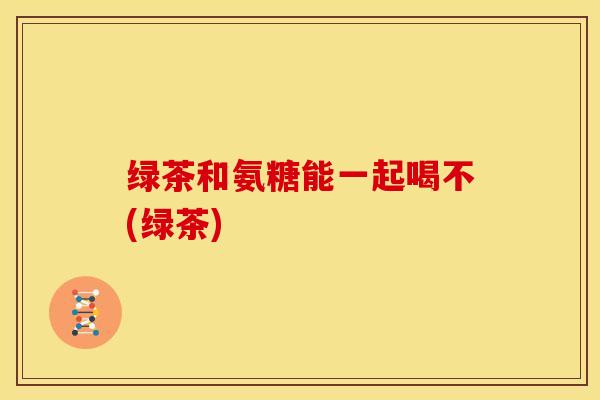 绿茶和氨糖能一起喝不(绿茶)
