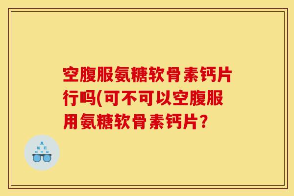 空腹服氨糖软骨素钙片行吗(可不可以空腹服用氨糖软骨素钙片？