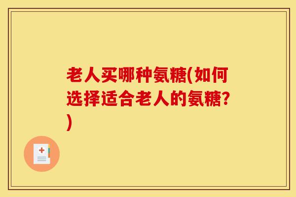 老人买哪种氨糖(如何选择适合老人的氨糖?) 老人买哪种氨糖(如何选择适合老人的氨糖?)