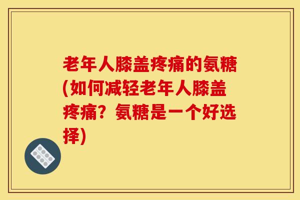老年人膝盖的氨糖(如何减轻老年人膝盖?氨糖是一个好选择) 老年人膝盖的氨糖(如何减轻老年人膝盖?氨糖是一个好选择)