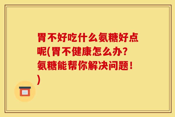 胃不好吃什么氨糖好点呢(胃不健康怎么办？氨糖能帮你解决问题！)