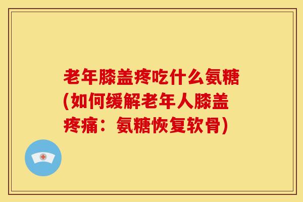 老年膝盖疼吃什么氨糖(如何缓解老年人膝盖:氨糖恢复软骨) 老年膝盖疼吃什么氨糖(如何缓解老年人膝盖:氨糖恢复软骨)