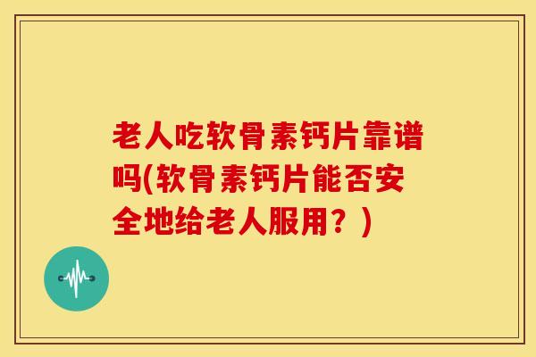老人吃软骨素钙片靠谱吗(软骨素钙片能否安全地给老人服用？)