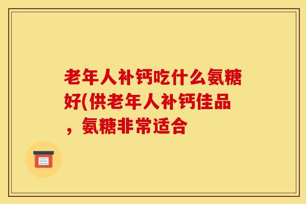 老年人补钙吃什么氨糖好(供老年人补钙佳品,氨糖非常适合 老年人补钙吃什么氨糖好(供老年人补钙佳品,氨糖非常适合
