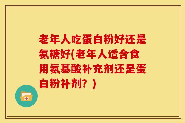 老年人吃蛋白粉好还是氨糖好(老年人适合食用氨基酸补充剂还是蛋白粉补剂？)