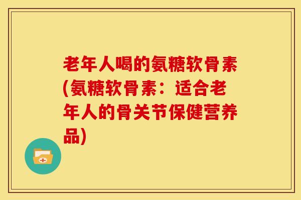 老年人喝的氨糖软骨素(氨糖软骨素：适合老年人的骨关节保健营养品)