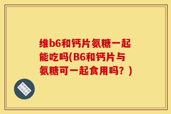 维b6和钙片氨糖一起能吃吗(B6和钙片与氨糖可一起食用吗?) 维b6和钙片氨糖一起能吃吗(B6和钙片与氨糖可一起食用吗?)