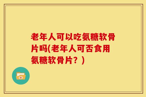 老年人可以吃氨糖软骨片吗(老年人可否食用氨糖软骨片?) 老年人可以吃氨糖软骨片吗(老年人可否食用氨糖软骨片?)