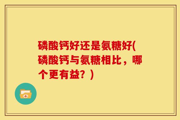 磷酸钙好还是氨糖好(磷酸钙与氨糖相比,哪个更有益?) 磷酸钙好还是氨糖好(磷酸钙与氨糖相比,哪个更有益?)