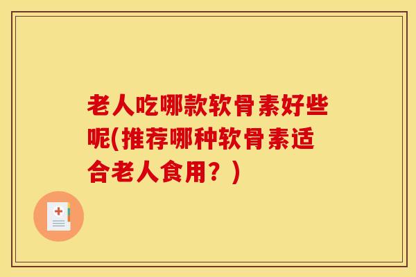 老人吃哪款软骨素好些呢(推荐哪种软骨素适合老人食用?) 老人吃哪款软骨素好些呢(推荐哪种软骨素适合老人食用?)