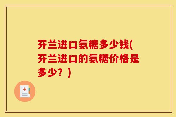 芬兰进口氨糖多少钱(芬兰进口的氨糖价格是多少？)