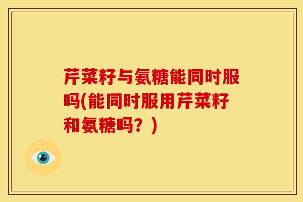 芹菜籽与氨糖能同时服吗(能同时服用芹菜籽和氨糖吗？)