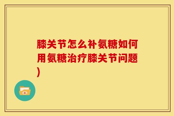 膝关节怎么补氨糖如何用氨糖膝关节问题) 膝关节怎么补氨糖如何用氨糖膝关节问题)
