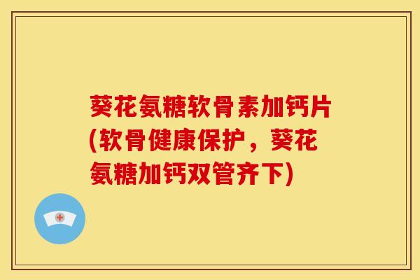 葵花氨糖软骨素加钙片(软骨健康保护，葵花氨糖加钙双管齐下)