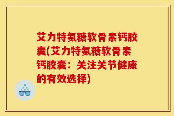 艾力特氨糖软骨素钙胶囊(艾力特氨糖软骨素钙胶囊:关注关节健康的有效选择) 艾力特氨糖软骨素钙胶囊(艾力特氨糖软骨素钙胶囊:关注关节健康的有效选择)