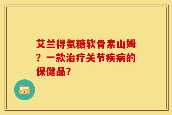 艾兰得氨糖软骨素山姆?一款关节的保健品? 艾兰得氨糖软骨素山姆?一款关节的保健品?