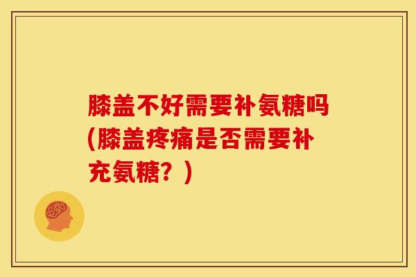 膝盖不好需要补氨糖吗(膝盖是否需要补充氨糖？)