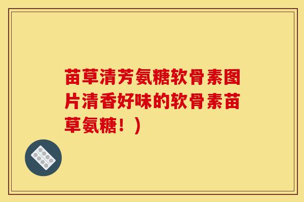 苗草清芳氨糖软骨素图片清香好味的软骨素苗草氨糖!) 苗草清芳氨糖软骨素图片清香好味的软骨素苗草氨糖!)