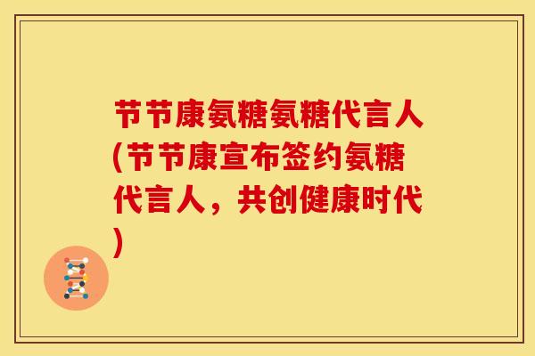 节节康氨糖氨糖代言人(节节康宣布签约氨糖代言人，共创健康时代)