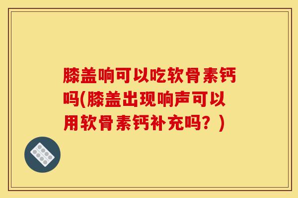 膝盖响可以吃软骨素钙吗(膝盖出现响声可以用软骨素钙补充吗?) 膝盖响可以吃软骨素钙吗(膝盖出现响声可以用软骨素钙补充吗?)