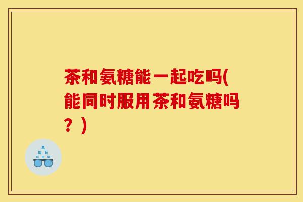 茶和氨糖能一起吃吗(能同时服用茶和氨糖吗?) 茶和氨糖能一起吃吗(能同时服用茶和氨糖吗?)