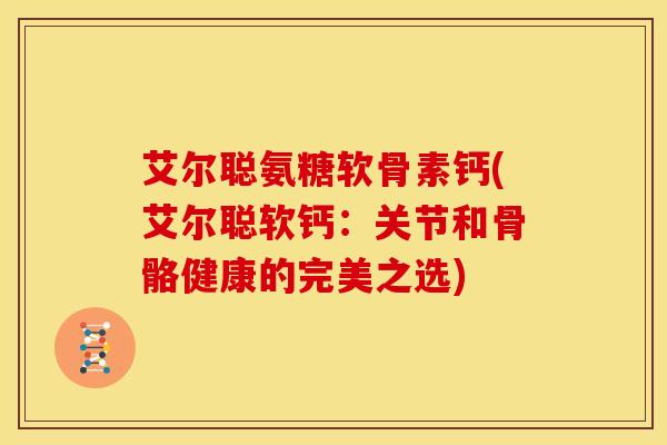 艾尔聪氨糖软骨素钙(艾尔聪软钙：关节和骨骼健康的完美之选)