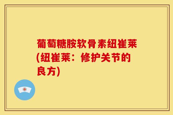 葡萄糖胺软骨素纽崔莱(纽崔莱:修护关节的良方) 葡萄糖胺软骨素纽崔莱(纽崔莱:修护关节的良方)
