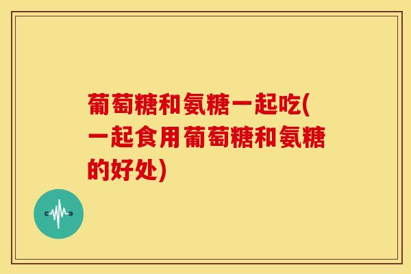 葡萄糖和氨糖一起吃(一起食用葡萄糖和氨糖的好处) 葡萄糖和氨糖一起吃(一起食用葡萄糖和氨糖的好处)
