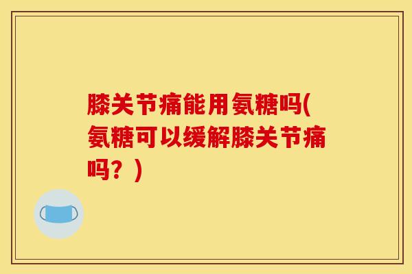 膝关节痛能用氨糖吗(氨糖可以缓解膝关节痛吗？)