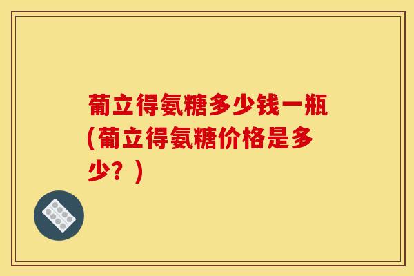 葡立得氨糖多少钱一瓶(葡立得氨糖价格是多少?) 葡立得氨糖多少钱一瓶(葡立得氨糖价格是多少?)