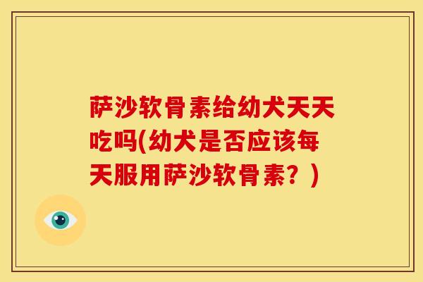 萨沙软骨素给幼犬天天吃吗(幼犬是否应该每天服用萨沙软骨素？)
