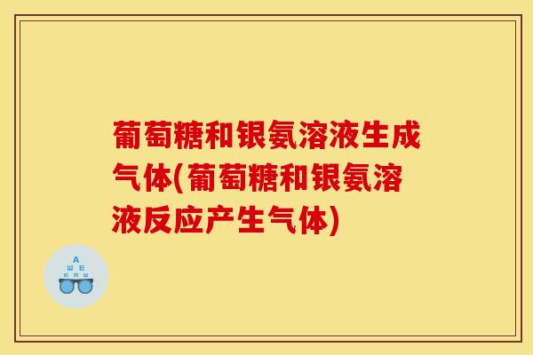 葡萄糖和银氨溶液生成气体(葡萄糖和银氨溶液反应产生气体) 葡萄糖和银氨溶液生成气体(葡萄糖和银氨溶液反应产生气体)