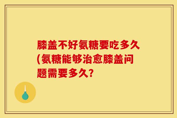 膝盖不好氨糖要吃多久(氨糖能够愈膝盖问题需要多久? 膝盖不好氨糖要吃多久(氨糖能够愈膝盖问题需要多久?