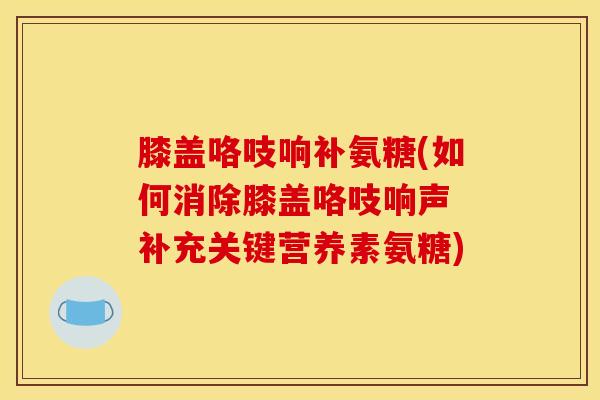 膝盖咯吱响补氨糖(如何消除膝盖咯吱响声 补充关键营养素氨糖) 膝盖咯吱响补氨糖(如何消除膝盖咯吱响声 补充关键营养素氨糖)