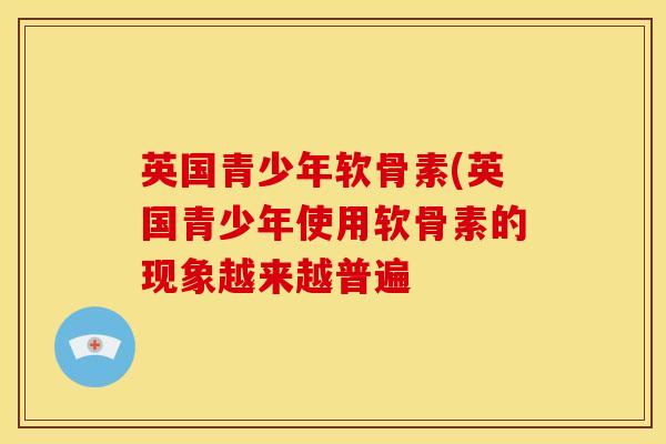 英国青少年软骨素(英国青少年使用软骨素的现象越来越普遍